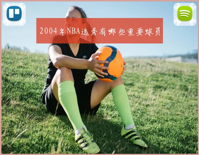 2004年NBA选秀有哪些重要球员