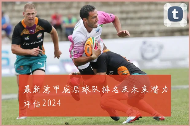 最新意甲底层球队排名及未来潜力评估2024