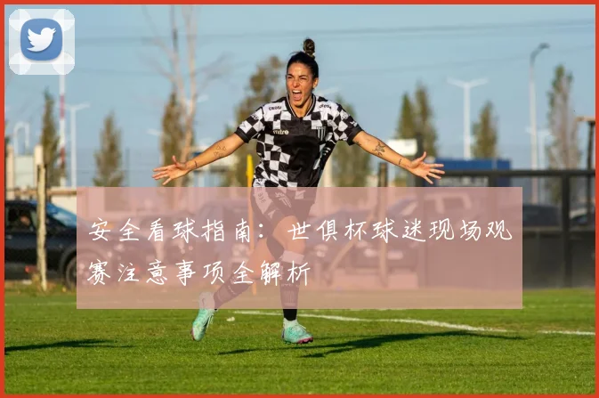 安全看球指南:世俱杯球迷现场观赛注意事项全解析