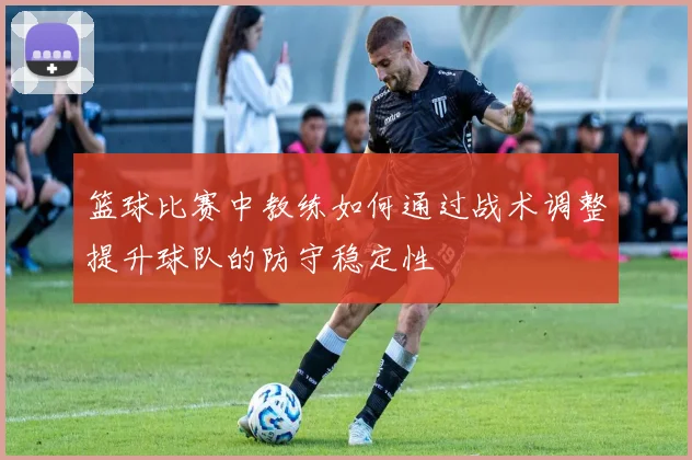 篮球比赛中教练如何通过战术调整提升球队的防守稳定性