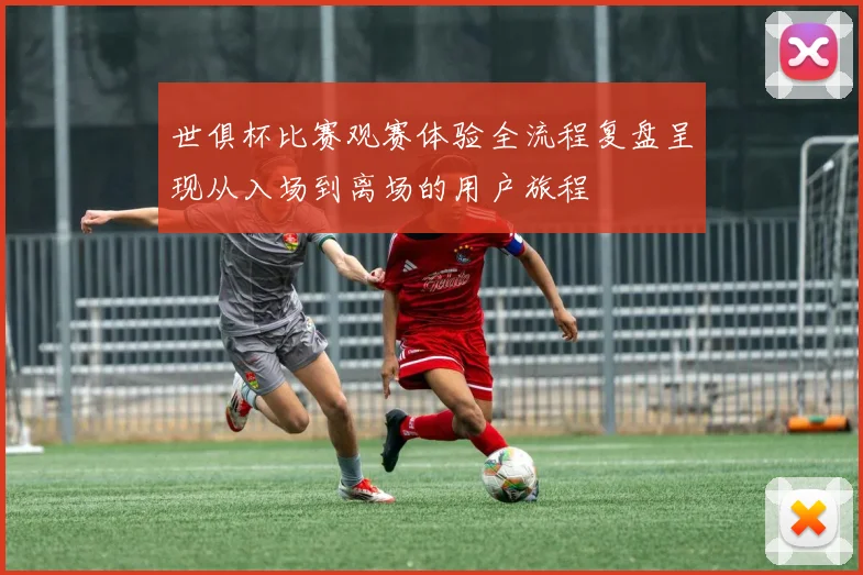 世俱杯比赛观赛体验全流程复盘呈现从入场到离场的用户旅程