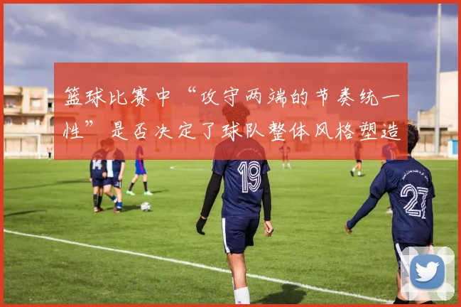 篮球比赛中“攻守两端的节奏统一性”是否决定了球队整体风格塑造