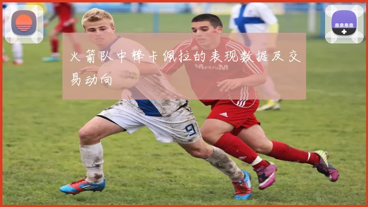 火箭队中锋卡佩拉的表现数据及交易动向